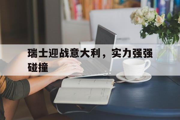 关于瑞士迎战意大利，实力强强碰撞的信息
